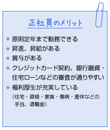 正社員のメリット。原則定年まで勤務できる。昇進、昇給がある。賞与がある。クレジットカード契約、銀行融資・住宅ローンなどの審査が通りやすい。福利厚生が充実している(住宅・資格・家族・傷病・産休などの手当、退職金)