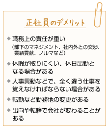 正社員のデメリット。職務上の責任が重い(部下のマネジメント、社内外との交渉、業績貢献、ノルマなど)。休暇が取りにくい、休日出勤となる場合がある。人事異動などで、全く違う仕事を覚えなければならない場合がある。転勤など勤務地の変更がある。出向や転籍で会社が変わることがある