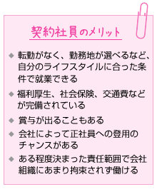 契約社員のメリット。転勤がなく、勤務地が選べるなど、自分のライフスタイルに合った条件で就業できる。福利厚生、社会保険、交通費などが完備されている。賞与が出ることもある。会社によって正社員への登用のチャンスがある。ある程度決まった責任範囲で会社組織にあまり拘束されず働ける