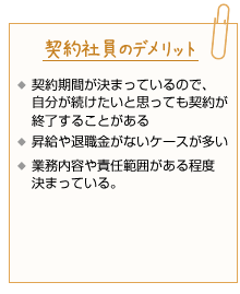 契約社員のデメリット。契約期間が決まっているので、自分が続けたいと思っても契約が終了することがある。昇給や退職金がないケースが多い。業務内容や責任範囲がある程度決まっている