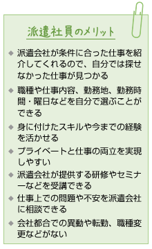 派遣社員のメリット。派遣会社が条件に合った仕事を紹介してくれるので、自分では探せなかった仕事が見つかる。職種や仕事内容、勤務地、勤務時間・曜日などを自分で選ぶことができる。身に付けたスキルや今までの経験を活かせる。プライベートと仕事の両立を実現しやすい。派遣会社が提供する研修やセミナーなどを受講できる。仕事上での問題や不安を派遣会社に相談できる。会社都合での異動や転勤、職種変更などがない