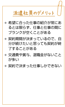 派遣社員のデメリット。希望に合った仕事の紹介が常にあるとは限らず、仕事と仕事の間にブランクが空くことがある。契約期間が決まっているので、自分が続けたいと思っても契約が終了することがある。交通費や賞与、退職金がないことが多い。契約で決まった仕事しかできない