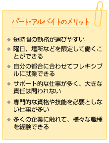 パート・アルバイトのメリット。短時間の勤務が選びやすい。曜日、場所などを限定して働くことができる。自分の都合に合わせてフレキシブルに就業できる。サポート的な仕事が多く、大きな責任は問われない。専門的な資格や技能を必要としない仕事が多い。多くの企業に触れて、様々な職種を経験できる