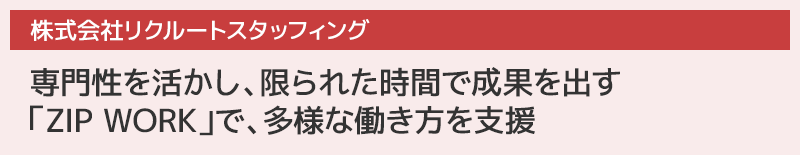 [株式会社リクルートスタッフィング]
専門性を活かし、限られた時間で成果を出す「ZIP WORK」で、多様な働き方を支援